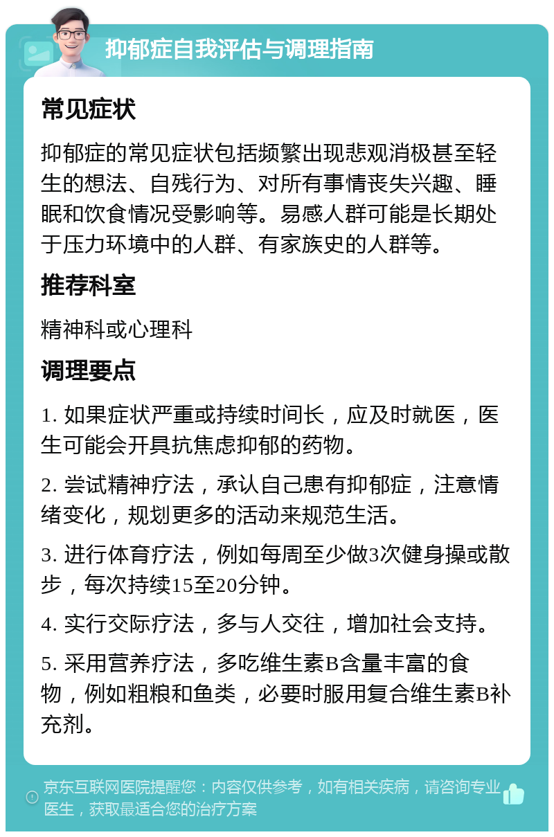 抑郁症自我评估与调理指南 常见症状 抑郁症的常见症状包括频繁出现悲观消极甚至轻生的想法、自残行为、对所有事情丧失兴趣、睡眠和饮食情况受影响等。易感人群可能是长期处于压力环境中的人群、有家族史的人群等。 推荐科室 精神科或心理科 调理要点 1. 如果症状严重或持续时间长，应及时就医，医生可能会开具抗焦虑抑郁的药物。 2. 尝试精神疗法，承认自己患有抑郁症，注意情绪变化，规划更多的活动来规范生活。 3. 进行体育疗法，例如每周至少做3次健身操或散步，每次持续15至20分钟。 4. 实行交际疗法，多与人交往，增加社会支持。 5. 采用营养疗法，多吃维生素B含量丰富的食物，例如粗粮和鱼类，必要时服用复合维生素B补充剂。