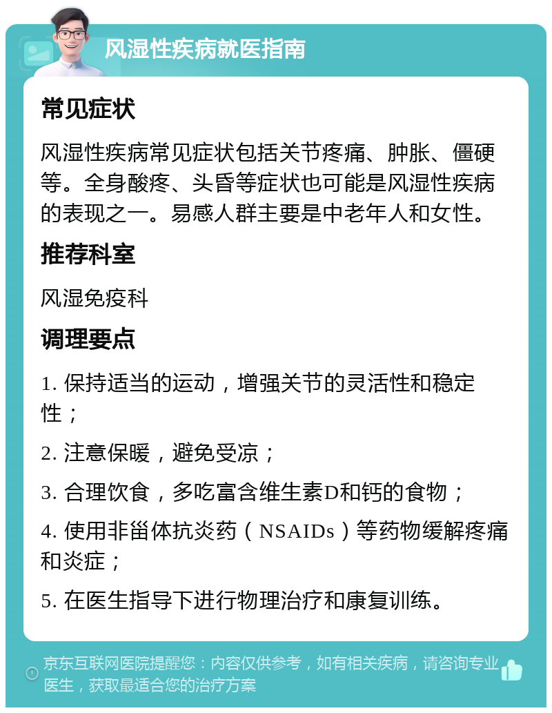 风湿性疾病就医指南 常见症状 风湿性疾病常见症状包括关节疼痛、肿胀、僵硬等。全身酸疼、头昏等症状也可能是风湿性疾病的表现之一。易感人群主要是中老年人和女性。 推荐科室 风湿免疫科 调理要点 1. 保持适当的运动，增强关节的灵活性和稳定性； 2. 注意保暖，避免受凉； 3. 合理饮食，多吃富含维生素D和钙的食物； 4. 使用非甾体抗炎药（NSAIDs）等药物缓解疼痛和炎症； 5. 在医生指导下进行物理治疗和康复训练。