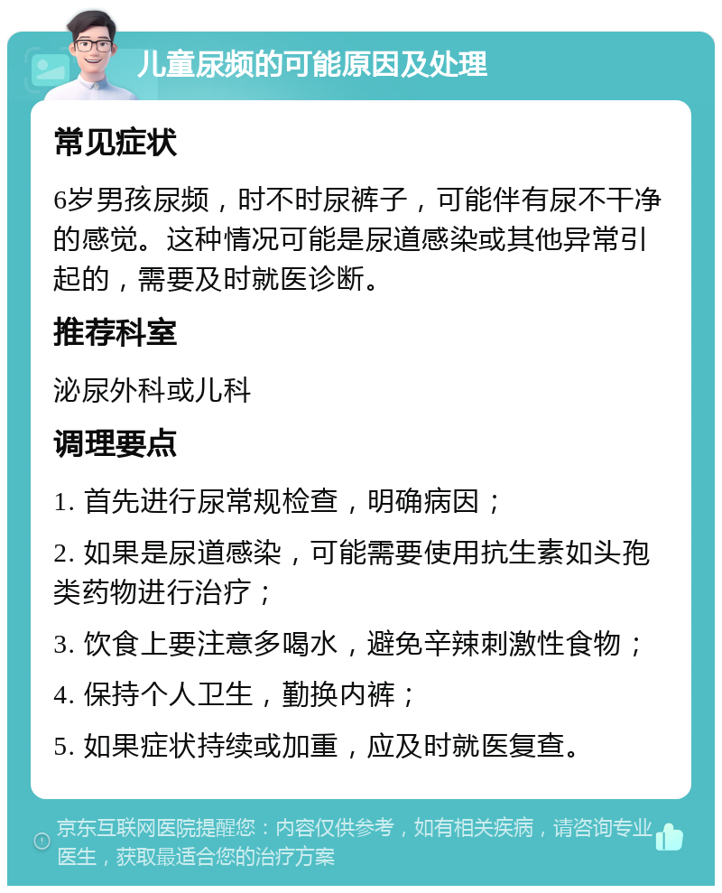 儿童尿频的可能原因及处理 常见症状 6岁男孩尿频，时不时尿裤子，可能伴有尿不干净的感觉。这种情况可能是尿道感染或其他异常引起的，需要及时就医诊断。 推荐科室 泌尿外科或儿科 调理要点 1. 首先进行尿常规检查，明确病因； 2. 如果是尿道感染，可能需要使用抗生素如头孢类药物进行治疗； 3. 饮食上要注意多喝水，避免辛辣刺激性食物； 4. 保持个人卫生，勤换内裤； 5. 如果症状持续或加重，应及时就医复查。