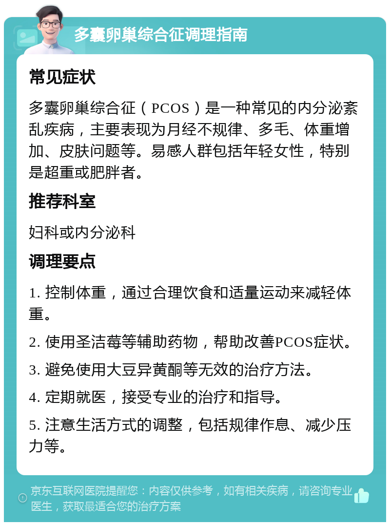 多囊卵巢综合征调理指南 常见症状 多囊卵巢综合征（PCOS）是一种常见的内分泌紊乱疾病，主要表现为月经不规律、多毛、体重增加、皮肤问题等。易感人群包括年轻女性，特别是超重或肥胖者。 推荐科室 妇科或内分泌科 调理要点 1. 控制体重，通过合理饮食和适量运动来减轻体重。 2. 使用圣洁莓等辅助药物，帮助改善PCOS症状。 3. 避免使用大豆异黄酮等无效的治疗方法。 4. 定期就医，接受专业的治疗和指导。 5. 注意生活方式的调整，包括规律作息、减少压力等。