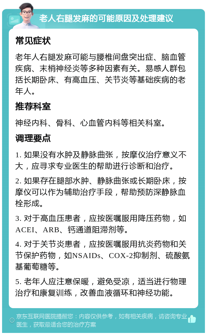 老人右腿发麻的可能原因及处理建议 常见症状 老年人右腿发麻可能与腰椎间盘突出症、脑血管疾病、末梢神经炎等多种因素有关。易感人群包括长期卧床、有高血压、关节炎等基础疾病的老年人。 推荐科室 神经内科、骨科、心血管内科等相关科室。 调理要点 1. 如果没有水肿及静脉曲张，按摩仪治疗意义不大，应寻求专业医生的帮助进行诊断和治疗。 2. 如果存在腿部水肿、静脉曲张或长期卧床，按摩仪可以作为辅助治疗手段，帮助预防深静脉血栓形成。 3. 对于高血压患者，应按医嘱服用降压药物，如ACEI、ARB、钙通道阻滞剂等。 4. 对于关节炎患者，应按医嘱服用抗炎药物和关节保护药物，如NSAIDs、COX-2抑制剂、硫酸氨基葡萄糖等。 5. 老年人应注意保暖，避免受凉，适当进行物理治疗和康复训练，改善血液循环和神经功能。