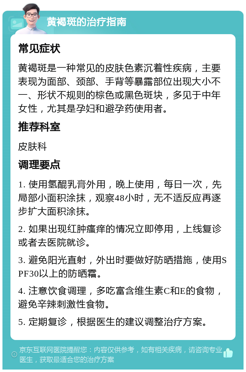 黄褐斑的治疗指南 常见症状 黄褐斑是一种常见的皮肤色素沉着性疾病，主要表现为面部、颈部、手背等暴露部位出现大小不一、形状不规则的棕色或黑色斑块，多见于中年女性，尤其是孕妇和避孕药使用者。 推荐科室 皮肤科 调理要点 1. 使用氢醌乳膏外用，晚上使用，每日一次，先局部小面积涂抹，观察48小时，无不适反应再逐步扩大面积涂抹。 2. 如果出现红肿瘙痒的情况立即停用，上线复诊或者去医院就诊。 3. 避免阳光直射，外出时要做好防晒措施，使用SPF30以上的防晒霜。 4. 注意饮食调理，多吃富含维生素C和E的食物，避免辛辣刺激性食物。 5. 定期复诊，根据医生的建议调整治疗方案。