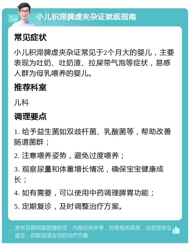 小儿积滞脾虚夹杂证就医指南 常见症状 小儿积滞脾虚夹杂证常见于2个月大的婴儿，主要表现为吐奶、吐奶渣、拉屎带气泡等症状，易感人群为母乳喂养的婴儿。 推荐科室 儿科 调理要点 1. 给予益生菌如双歧杆菌、乳酸菌等，帮助改善肠道菌群； 2. 注意喂养姿势，避免过度喂养； 3. 观察尿量和体重增长情况，确保宝宝健康成长； 4. 如有需要，可以使用中药调理脾胃功能； 5. 定期复诊，及时调整治疗方案。