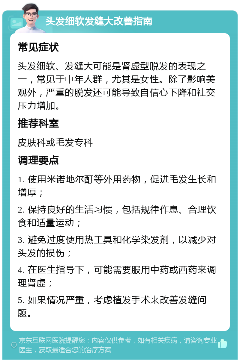 头发细软发缝大改善指南 常见症状 头发细软、发缝大可能是肾虚型脱发的表现之一，常见于中年人群，尤其是女性。除了影响美观外，严重的脱发还可能导致自信心下降和社交压力增加。 推荐科室 皮肤科或毛发专科 调理要点 1. 使用米诺地尔酊等外用药物，促进毛发生长和增厚； 2. 保持良好的生活习惯，包括规律作息、合理饮食和适量运动； 3. 避免过度使用热工具和化学染发剂，以减少对头发的损伤； 4. 在医生指导下，可能需要服用中药或西药来调理肾虚； 5. 如果情况严重，考虑植发手术来改善发缝问题。