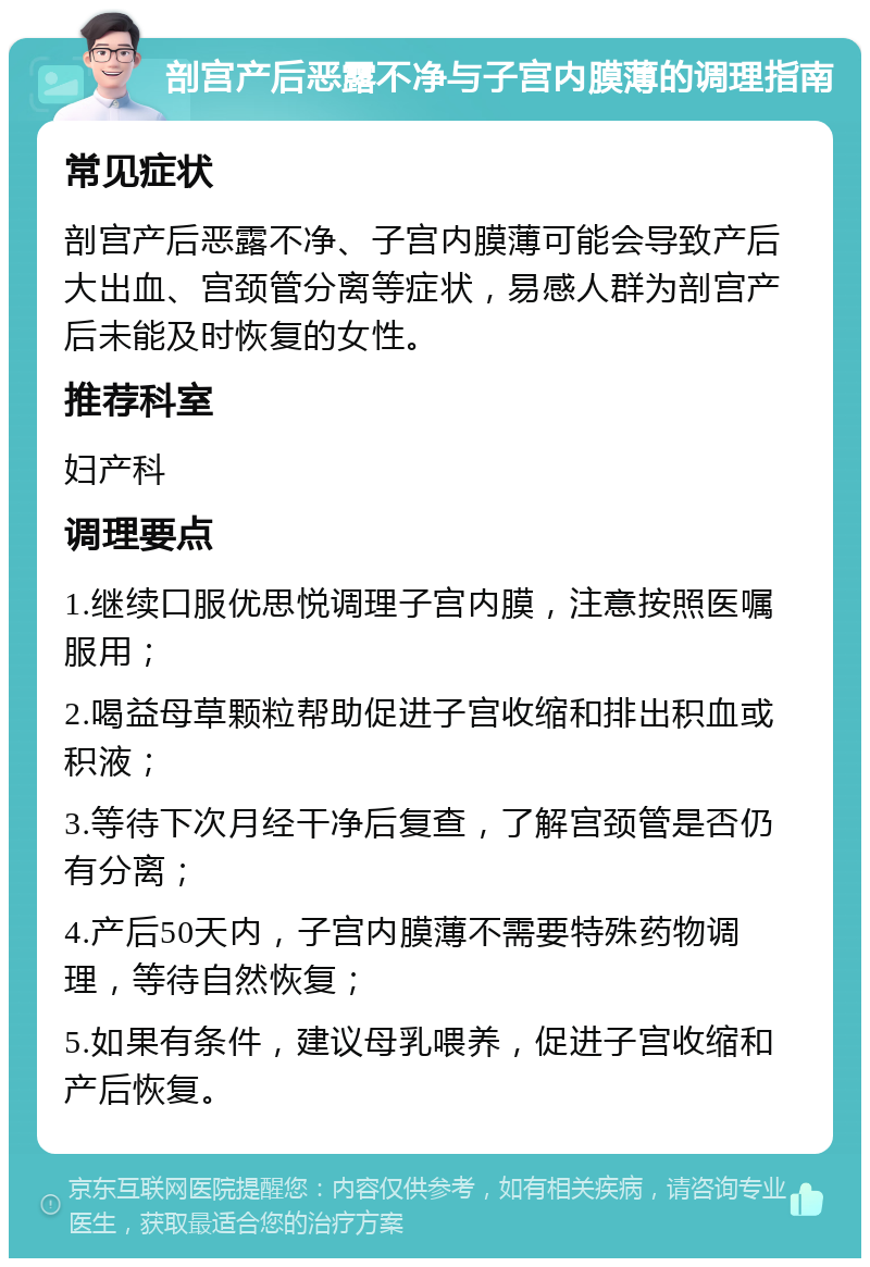 剖宫产后恶露不净与子宫内膜薄的调理指南 常见症状 剖宫产后恶露不净、子宫内膜薄可能会导致产后大出血、宫颈管分离等症状，易感人群为剖宫产后未能及时恢复的女性。 推荐科室 妇产科 调理要点 1.继续口服优思悦调理子宫内膜，注意按照医嘱服用； 2.喝益母草颗粒帮助促进子宫收缩和排出积血或积液； 3.等待下次月经干净后复查，了解宫颈管是否仍有分离； 4.产后50天内，子宫内膜薄不需要特殊药物调理，等待自然恢复； 5.如果有条件，建议母乳喂养，促进子宫收缩和产后恢复。