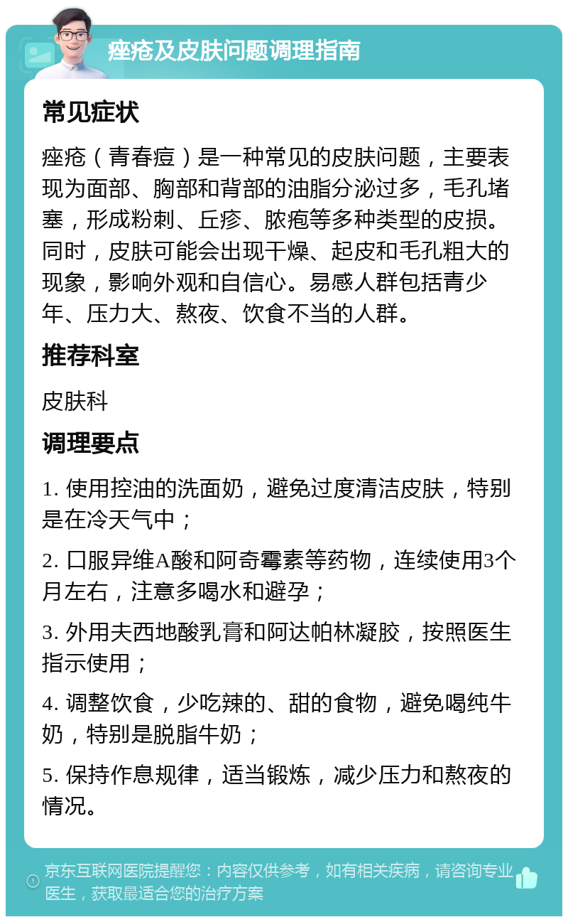 痤疮及皮肤问题调理指南 常见症状 痤疮（青春痘）是一种常见的皮肤问题，主要表现为面部、胸部和背部的油脂分泌过多，毛孔堵塞，形成粉刺、丘疹、脓疱等多种类型的皮损。同时，皮肤可能会出现干燥、起皮和毛孔粗大的现象，影响外观和自信心。易感人群包括青少年、压力大、熬夜、饮食不当的人群。 推荐科室 皮肤科 调理要点 1. 使用控油的洗面奶，避免过度清洁皮肤，特别是在冷天气中； 2. 口服异维A酸和阿奇霉素等药物，连续使用3个月左右，注意多喝水和避孕； 3. 外用夫西地酸乳膏和阿达帕林凝胶，按照医生指示使用； 4. 调整饮食，少吃辣的、甜的食物，避免喝纯牛奶，特别是脱脂牛奶； 5. 保持作息规律，适当锻炼，减少压力和熬夜的情况。