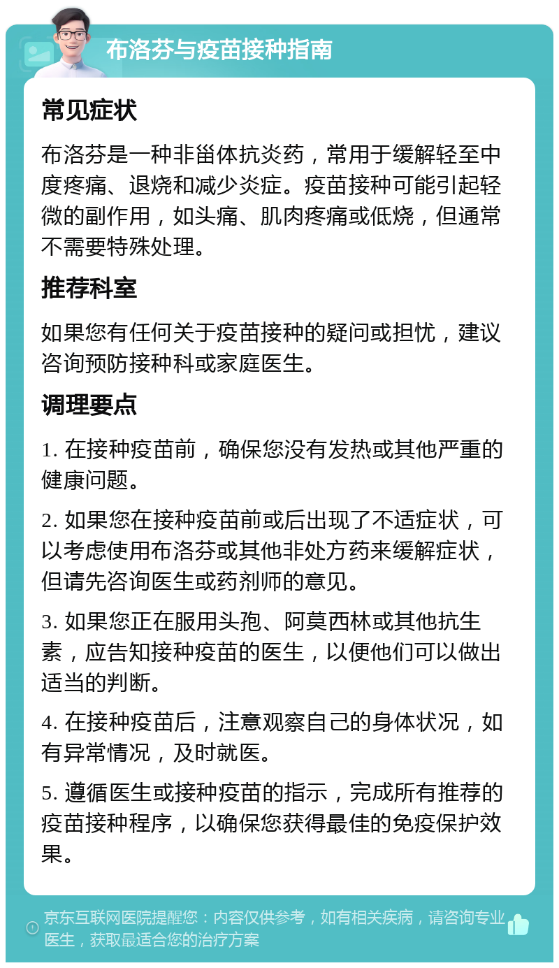 布洛芬与疫苗接种指南 常见症状 布洛芬是一种非甾体抗炎药，常用于缓解轻至中度疼痛、退烧和减少炎症。疫苗接种可能引起轻微的副作用，如头痛、肌肉疼痛或低烧，但通常不需要特殊处理。 推荐科室 如果您有任何关于疫苗接种的疑问或担忧，建议咨询预防接种科或家庭医生。 调理要点 1. 在接种疫苗前，确保您没有发热或其他严重的健康问题。 2. 如果您在接种疫苗前或后出现了不适症状，可以考虑使用布洛芬或其他非处方药来缓解症状，但请先咨询医生或药剂师的意见。 3. 如果您正在服用头孢、阿莫西林或其他抗生素，应告知接种疫苗的医生，以便他们可以做出适当的判断。 4. 在接种疫苗后，注意观察自己的身体状况，如有异常情况，及时就医。 5. 遵循医生或接种疫苗的指示，完成所有推荐的疫苗接种程序，以确保您获得最佳的免疫保护效果。