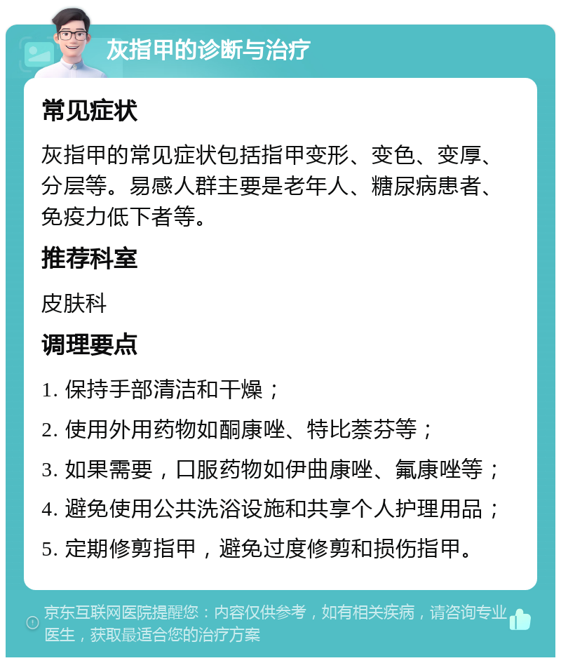 灰指甲的诊断与治疗 常见症状 灰指甲的常见症状包括指甲变形、变色、变厚、分层等。易感人群主要是老年人、糖尿病患者、免疫力低下者等。 推荐科室 皮肤科 调理要点 1. 保持手部清洁和干燥； 2. 使用外用药物如酮康唑、特比萘芬等； 3. 如果需要，口服药物如伊曲康唑、氟康唑等； 4. 避免使用公共洗浴设施和共享个人护理用品； 5. 定期修剪指甲，避免过度修剪和损伤指甲。