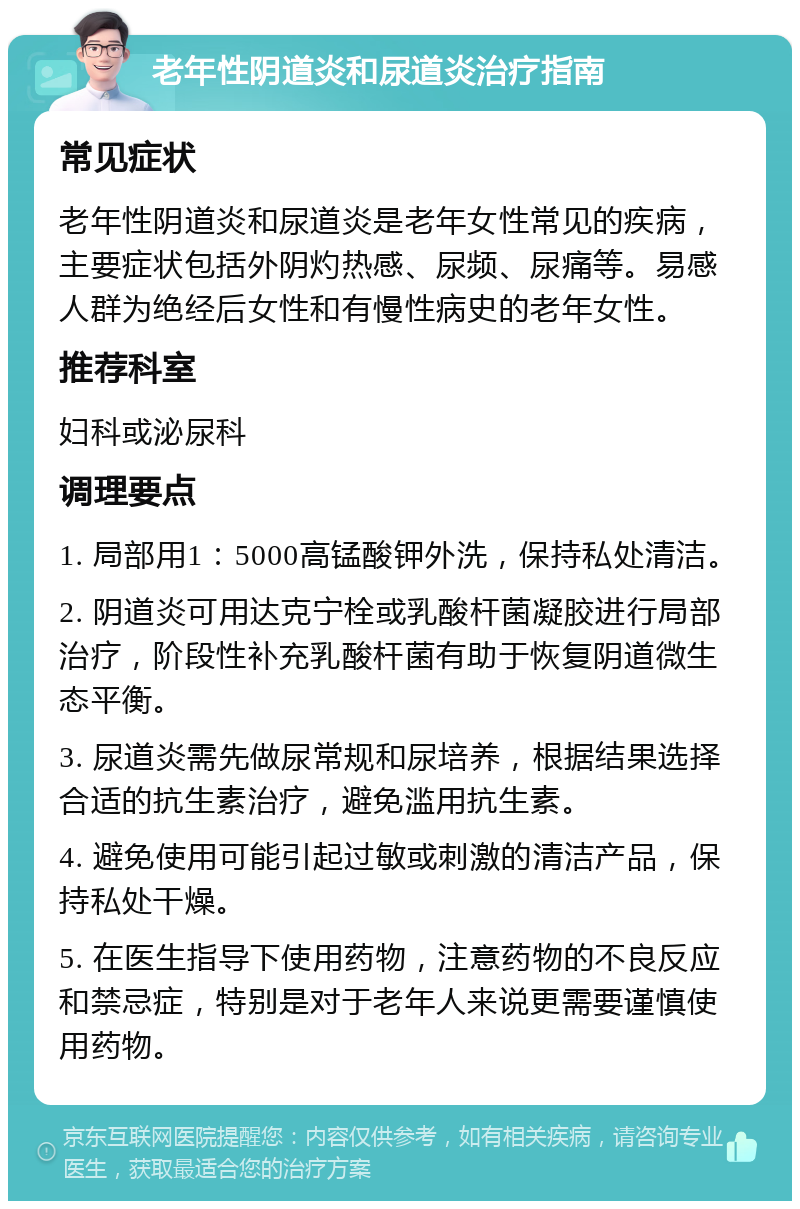 老年性阴道炎和尿道炎治疗指南 常见症状 老年性阴道炎和尿道炎是老年女性常见的疾病，主要症状包括外阴灼热感、尿频、尿痛等。易感人群为绝经后女性和有慢性病史的老年女性。 推荐科室 妇科或泌尿科 调理要点 1. 局部用1：5000高锰酸钾外洗，保持私处清洁。 2. 阴道炎可用达克宁栓或乳酸杆菌凝胶进行局部治疗，阶段性补充乳酸杆菌有助于恢复阴道微生态平衡。 3. 尿道炎需先做尿常规和尿培养，根据结果选择合适的抗生素治疗，避免滥用抗生素。 4. 避免使用可能引起过敏或刺激的清洁产品，保持私处干燥。 5. 在医生指导下使用药物，注意药物的不良反应和禁忌症，特别是对于老年人来说更需要谨慎使用药物。