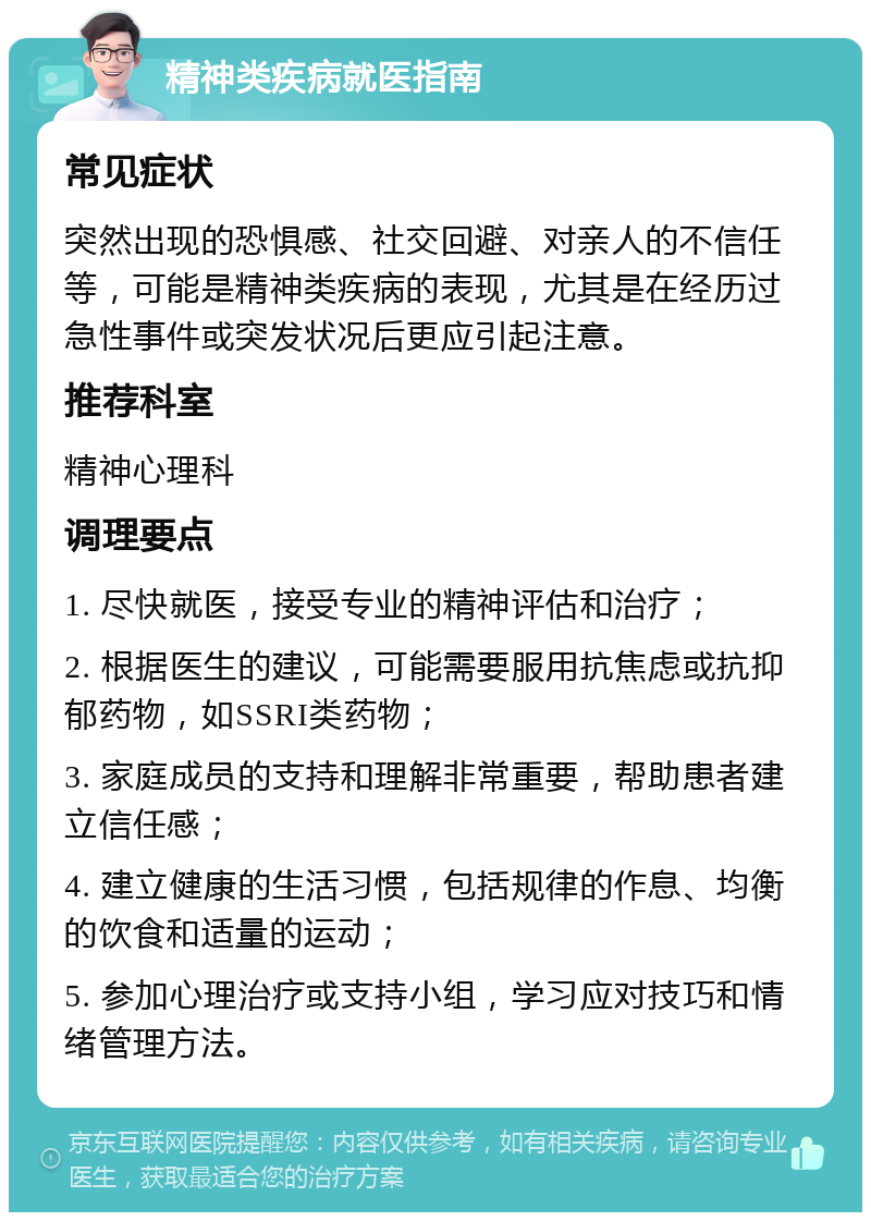 精神类疾病就医指南 常见症状 突然出现的恐惧感、社交回避、对亲人的不信任等，可能是精神类疾病的表现，尤其是在经历过急性事件或突发状况后更应引起注意。 推荐科室 精神心理科 调理要点 1. 尽快就医，接受专业的精神评估和治疗； 2. 根据医生的建议，可能需要服用抗焦虑或抗抑郁药物，如SSRI类药物； 3. 家庭成员的支持和理解非常重要，帮助患者建立信任感； 4. 建立健康的生活习惯，包括规律的作息、均衡的饮食和适量的运动； 5. 参加心理治疗或支持小组，学习应对技巧和情绪管理方法。