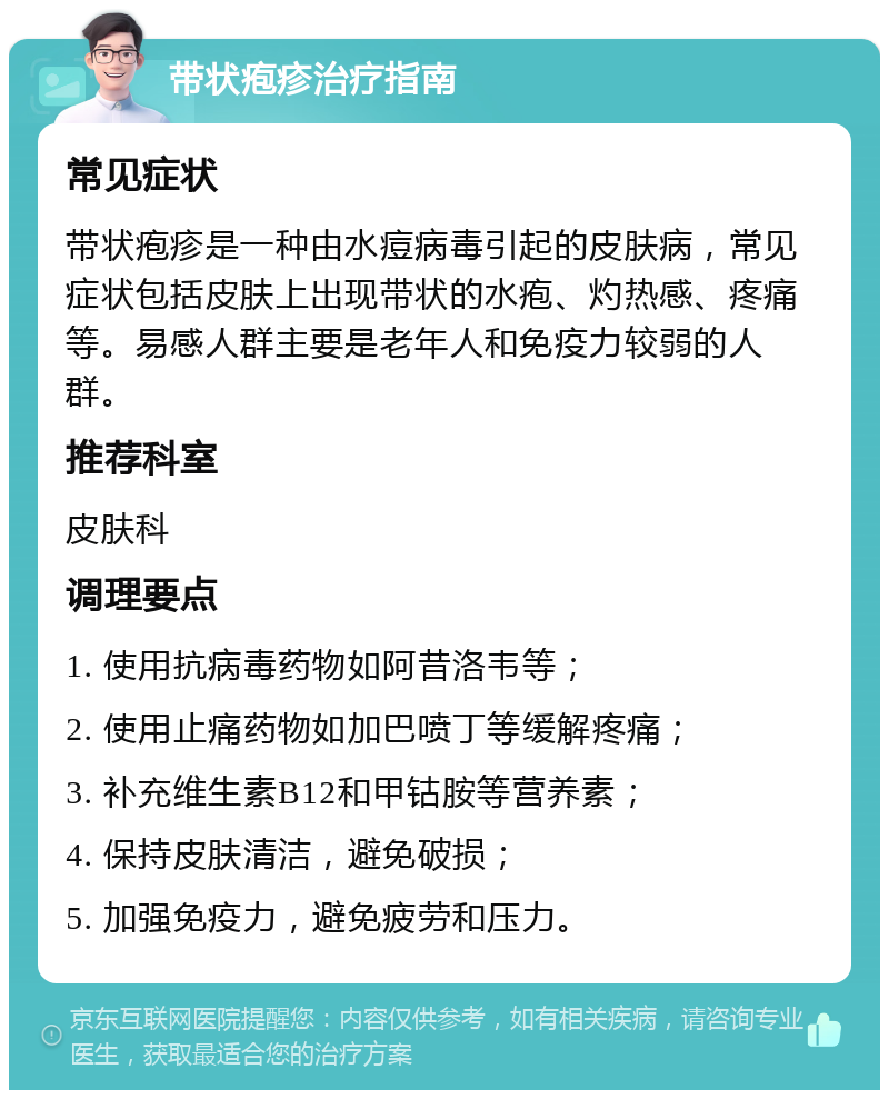 带状疱疹治疗指南 常见症状 带状疱疹是一种由水痘病毒引起的皮肤病，常见症状包括皮肤上出现带状的水疱、灼热感、疼痛等。易感人群主要是老年人和免疫力较弱的人群。 推荐科室 皮肤科 调理要点 1. 使用抗病毒药物如阿昔洛韦等； 2. 使用止痛药物如加巴喷丁等缓解疼痛； 3. 补充维生素B12和甲钴胺等营养素； 4. 保持皮肤清洁，避免破损； 5. 加强免疫力，避免疲劳和压力。