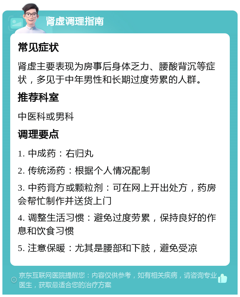 肾虚调理指南 常见症状 肾虚主要表现为房事后身体乏力、腰酸背沉等症状，多见于中年男性和长期过度劳累的人群。 推荐科室 中医科或男科 调理要点 1. 中成药：右归丸 2. 传统汤药：根据个人情况配制 3. 中药膏方或颗粒剂：可在网上开出处方，药房会帮忙制作并送货上门 4. 调整生活习惯：避免过度劳累，保持良好的作息和饮食习惯 5. 注意保暖：尤其是腰部和下肢，避免受凉