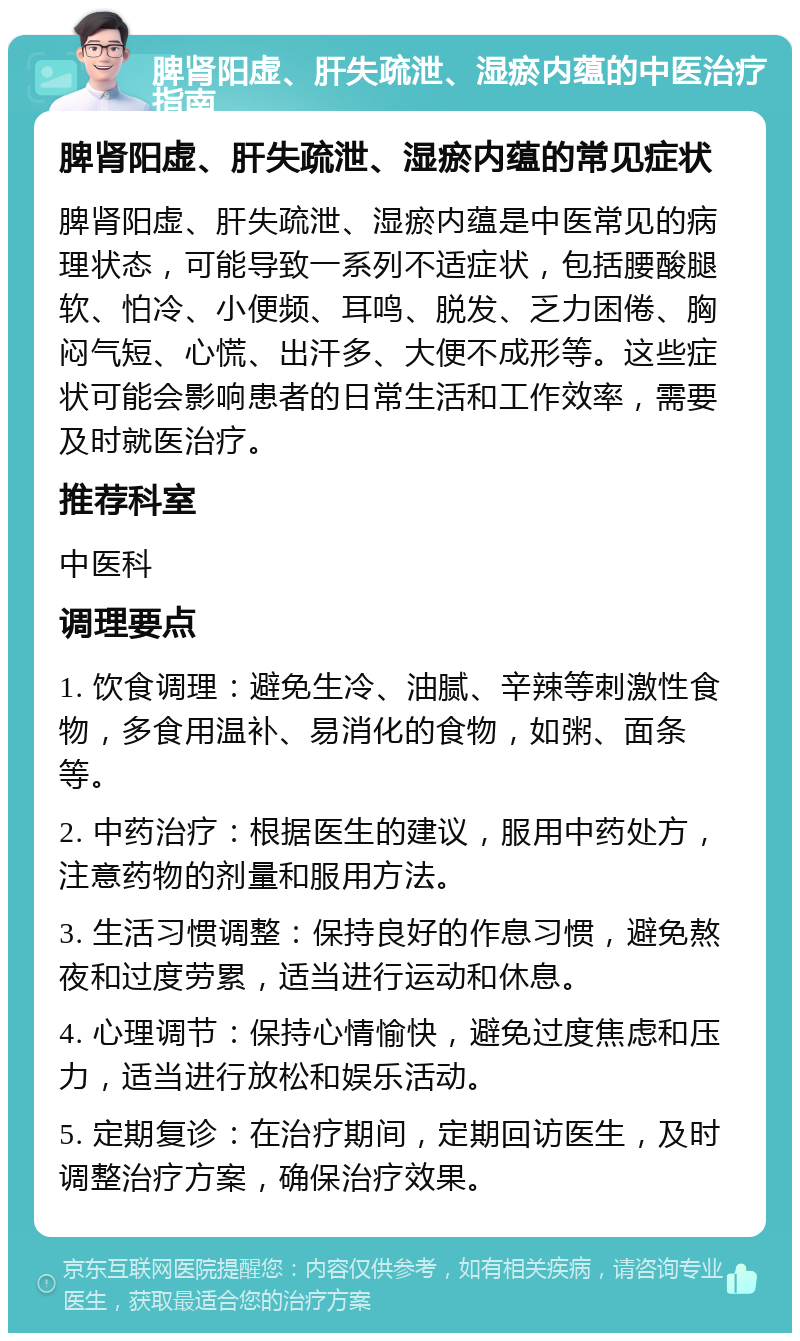 脾肾阳虚、肝失疏泄、湿瘀内蕴的中医治疗指南 脾肾阳虚、肝失疏泄、湿瘀内蕴的常见症状 脾肾阳虚、肝失疏泄、湿瘀内蕴是中医常见的病理状态，可能导致一系列不适症状，包括腰酸腿软、怕冷、小便频、耳鸣、脱发、乏力困倦、胸闷气短、心慌、出汗多、大便不成形等。这些症状可能会影响患者的日常生活和工作效率，需要及时就医治疗。 推荐科室 中医科 调理要点 1. 饮食调理：避免生冷、油腻、辛辣等刺激性食物，多食用温补、易消化的食物，如粥、面条等。 2. 中药治疗：根据医生的建议，服用中药处方，注意药物的剂量和服用方法。 3. 生活习惯调整：保持良好的作息习惯，避免熬夜和过度劳累，适当进行运动和休息。 4. 心理调节：保持心情愉快，避免过度焦虑和压力，适当进行放松和娱乐活动。 5. 定期复诊：在治疗期间，定期回访医生，及时调整治疗方案，确保治疗效果。