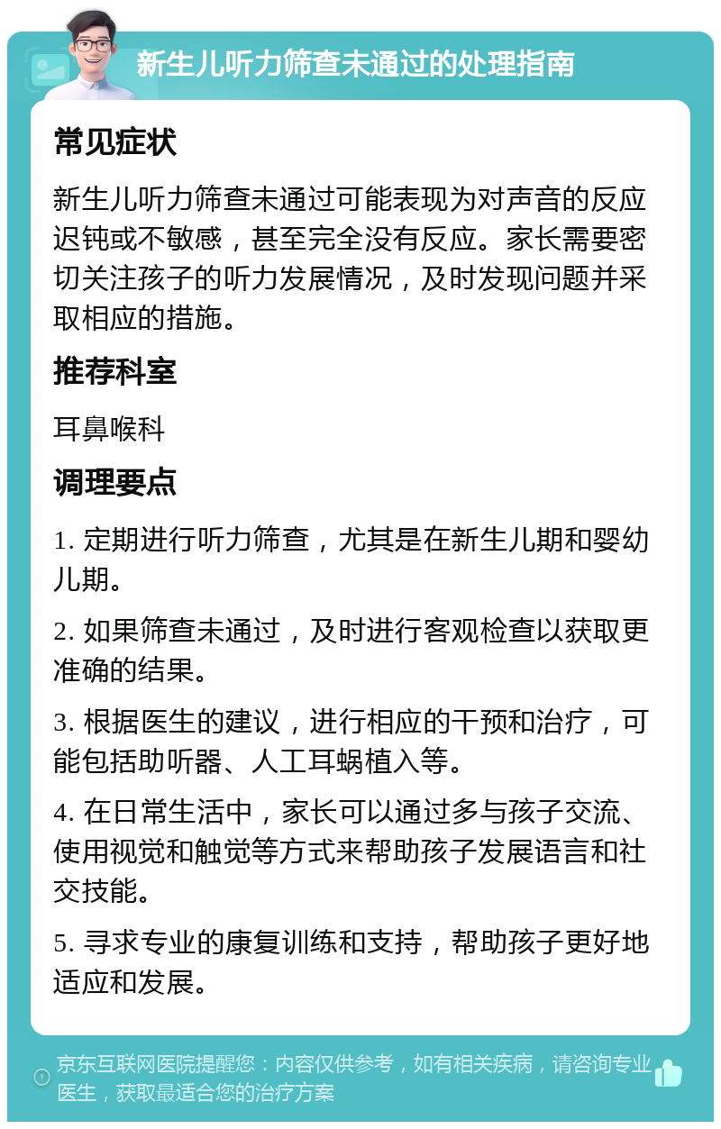 新生儿听力筛查未通过的处理指南 常见症状 新生儿听力筛查未通过可能表现为对声音的反应迟钝或不敏感，甚至完全没有反应。家长需要密切关注孩子的听力发展情况，及时发现问题并采取相应的措施。 推荐科室 耳鼻喉科 调理要点 1. 定期进行听力筛查，尤其是在新生儿期和婴幼儿期。 2. 如果筛查未通过，及时进行客观检查以获取更准确的结果。 3. 根据医生的建议，进行相应的干预和治疗，可能包括助听器、人工耳蜗植入等。 4. 在日常生活中，家长可以通过多与孩子交流、使用视觉和触觉等方式来帮助孩子发展语言和社交技能。 5. 寻求专业的康复训练和支持，帮助孩子更好地适应和发展。