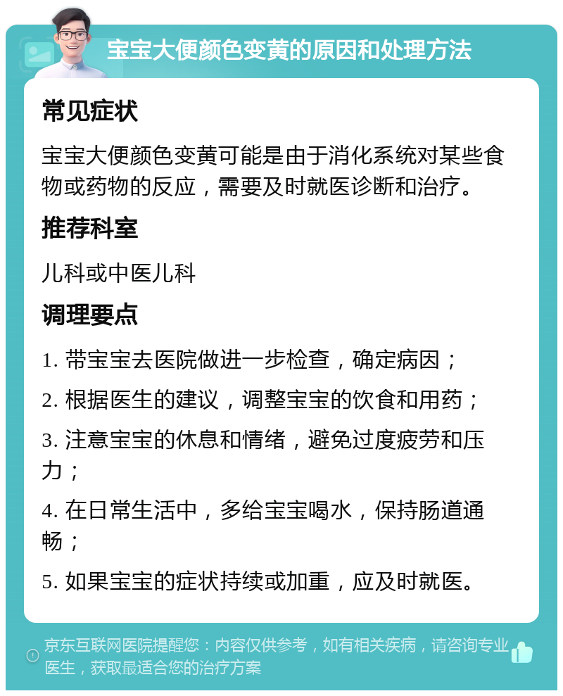 宝宝大便颜色变黄的原因和处理方法 常见症状 宝宝大便颜色变黄可能是由于消化系统对某些食物或药物的反应，需要及时就医诊断和治疗。 推荐科室 儿科或中医儿科 调理要点 1. 带宝宝去医院做进一步检查，确定病因； 2. 根据医生的建议，调整宝宝的饮食和用药； 3. 注意宝宝的休息和情绪，避免过度疲劳和压力； 4. 在日常生活中，多给宝宝喝水，保持肠道通畅； 5. 如果宝宝的症状持续或加重，应及时就医。