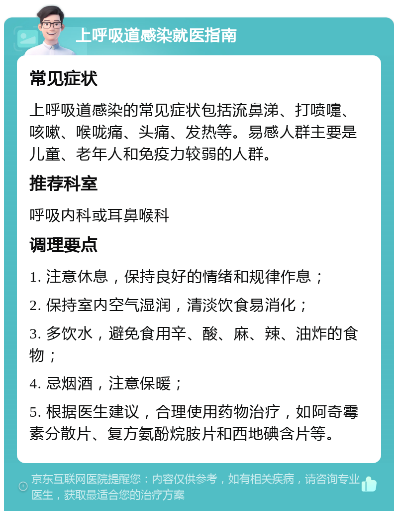 上呼吸道感染就医指南 常见症状 上呼吸道感染的常见症状包括流鼻涕、打喷嚏、咳嗽、喉咙痛、头痛、发热等。易感人群主要是儿童、老年人和免疫力较弱的人群。 推荐科室 呼吸内科或耳鼻喉科 调理要点 1. 注意休息，保持良好的情绪和规律作息； 2. 保持室内空气湿润，清淡饮食易消化； 3. 多饮水，避免食用辛、酸、麻、辣、油炸的食物； 4. 忌烟酒，注意保暖； 5. 根据医生建议，合理使用药物治疗，如阿奇霉素分散片、复方氨酚烷胺片和西地碘含片等。