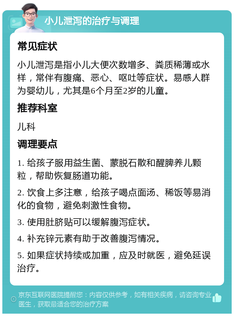 小儿泄泻的治疗与调理 常见症状 小儿泄泻是指小儿大便次数增多、粪质稀薄或水样，常伴有腹痛、恶心、呕吐等症状。易感人群为婴幼儿，尤其是6个月至2岁的儿童。 推荐科室 儿科 调理要点 1. 给孩子服用益生菌、蒙脱石散和醒脾养儿颗粒，帮助恢复肠道功能。 2. 饮食上多注意，给孩子喝点面汤、稀饭等易消化的食物，避免刺激性食物。 3. 使用肚脐贴可以缓解腹泻症状。 4. 补充锌元素有助于改善腹泻情况。 5. 如果症状持续或加重，应及时就医，避免延误治疗。