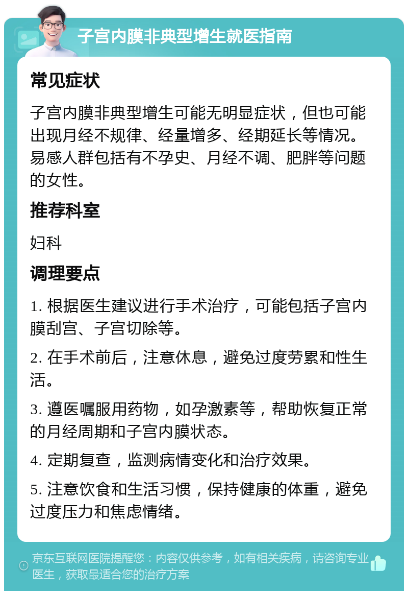 子宫内膜非典型增生就医指南 常见症状 子宫内膜非典型增生可能无明显症状，但也可能出现月经不规律、经量增多、经期延长等情况。易感人群包括有不孕史、月经不调、肥胖等问题的女性。 推荐科室 妇科 调理要点 1. 根据医生建议进行手术治疗，可能包括子宫内膜刮宫、子宫切除等。 2. 在手术前后，注意休息，避免过度劳累和性生活。 3. 遵医嘱服用药物，如孕激素等，帮助恢复正常的月经周期和子宫内膜状态。 4. 定期复查，监测病情变化和治疗效果。 5. 注意饮食和生活习惯，保持健康的体重，避免过度压力和焦虑情绪。