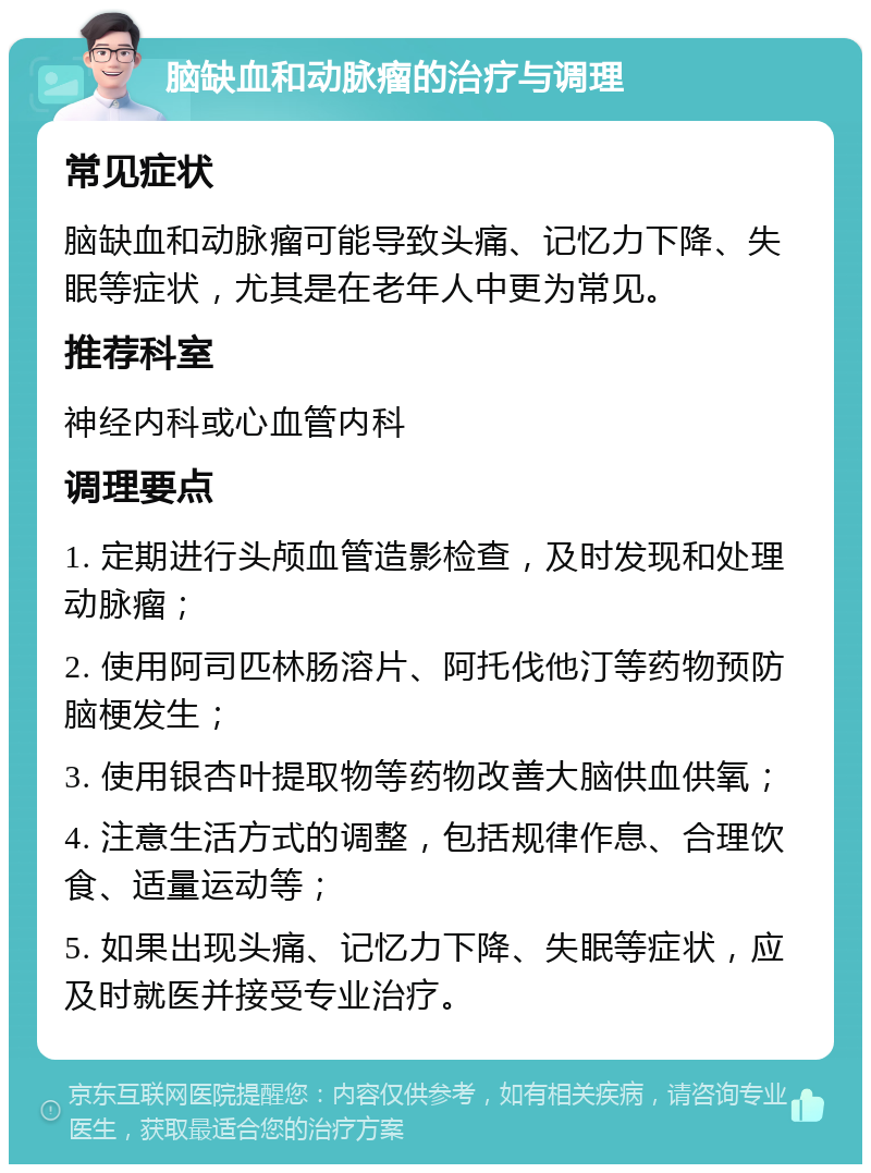 脑缺血和动脉瘤的治疗与调理 常见症状 脑缺血和动脉瘤可能导致头痛、记忆力下降、失眠等症状，尤其是在老年人中更为常见。 推荐科室 神经内科或心血管内科 调理要点 1. 定期进行头颅血管造影检查，及时发现和处理动脉瘤； 2. 使用阿司匹林肠溶片、阿托伐他汀等药物预防脑梗发生； 3. 使用银杏叶提取物等药物改善大脑供血供氧； 4. 注意生活方式的调整，包括规律作息、合理饮食、适量运动等； 5. 如果出现头痛、记忆力下降、失眠等症状，应及时就医并接受专业治疗。