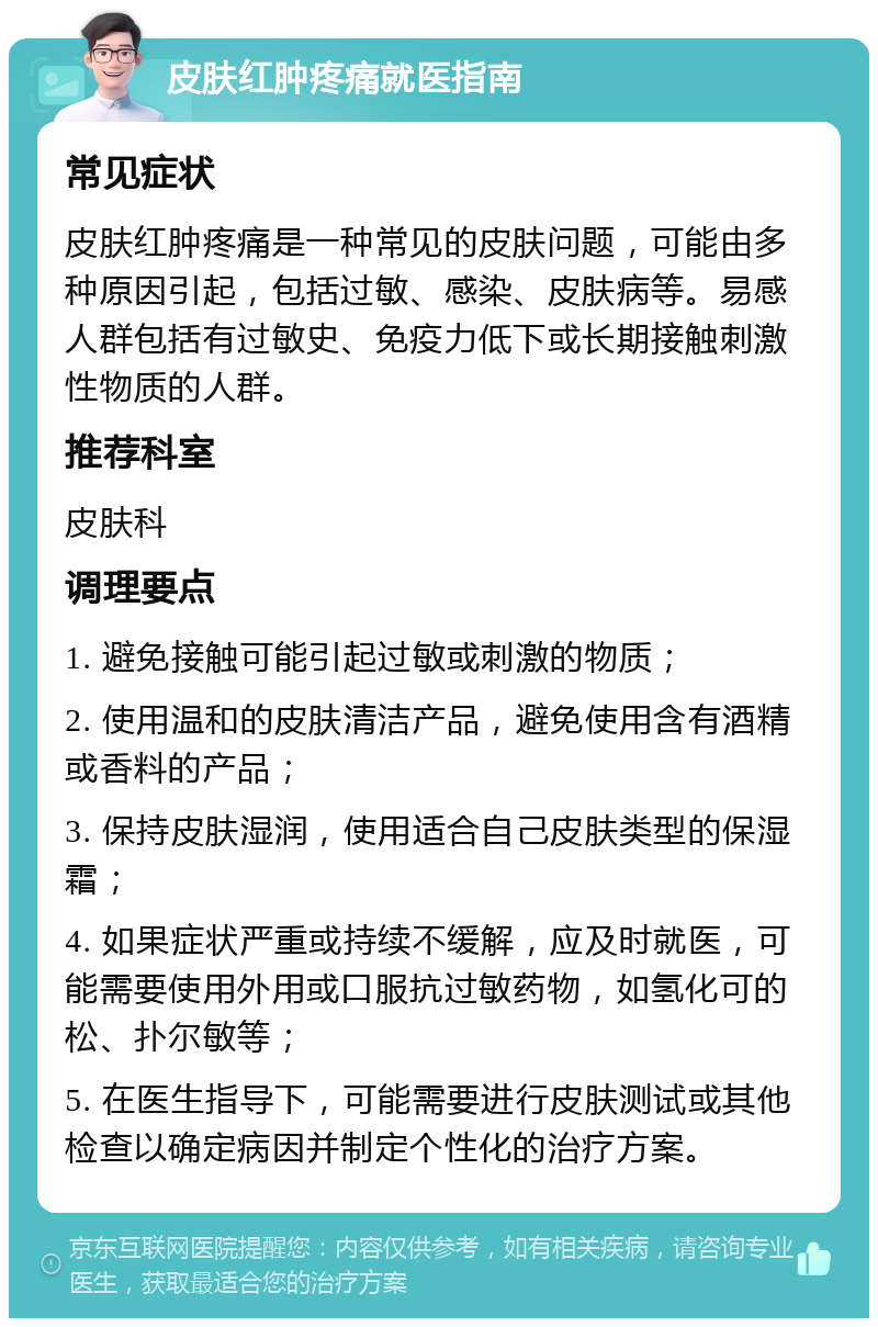 皮肤红肿疼痛就医指南 常见症状 皮肤红肿疼痛是一种常见的皮肤问题，可能由多种原因引起，包括过敏、感染、皮肤病等。易感人群包括有过敏史、免疫力低下或长期接触刺激性物质的人群。 推荐科室 皮肤科 调理要点 1. 避免接触可能引起过敏或刺激的物质； 2. 使用温和的皮肤清洁产品，避免使用含有酒精或香料的产品； 3. 保持皮肤湿润，使用适合自己皮肤类型的保湿霜； 4. 如果症状严重或持续不缓解，应及时就医，可能需要使用外用或口服抗过敏药物，如氢化可的松、扑尔敏等； 5. 在医生指导下，可能需要进行皮肤测试或其他检查以确定病因并制定个性化的治疗方案。