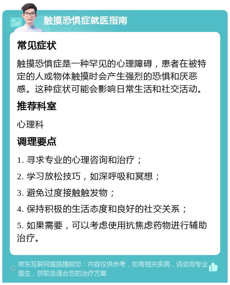 触摸恐惧症就医指南 常见症状 触摸恐惧症是一种罕见的心理障碍，患者在被特定的人或物体触摸时会产生强烈的恐惧和厌恶感。这种症状可能会影响日常生活和社交活动。 推荐科室 心理科 调理要点 1. 寻求专业的心理咨询和治疗； 2. 学习放松技巧，如深呼吸和冥想； 3. 避免过度接触触发物； 4. 保持积极的生活态度和良好的社交关系； 5. 如果需要，可以考虑使用抗焦虑药物进行辅助治疗。