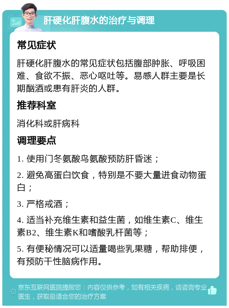 肝硬化肝腹水的治疗与调理 常见症状 肝硬化肝腹水的常见症状包括腹部肿胀、呼吸困难、食欲不振、恶心呕吐等。易感人群主要是长期酗酒或患有肝炎的人群。 推荐科室 消化科或肝病科 调理要点 1. 使用门冬氨酸鸟氨酸预防肝昏迷； 2. 避免高蛋白饮食，特别是不要大量进食动物蛋白； 3. 严格戒酒； 4. 适当补充维生素和益生菌，如维生素C、维生素B2、维生素K和嗜酸乳杆菌等； 5. 有便秘情况可以适量喝些乳果糖，帮助排便，有预防干性脑病作用。