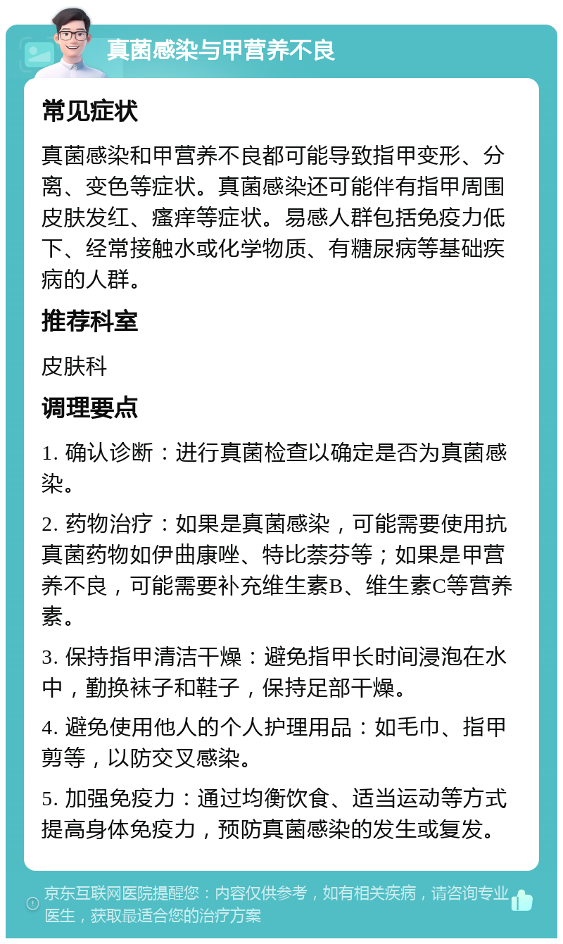 真菌感染与甲营养不良 常见症状 真菌感染和甲营养不良都可能导致指甲变形、分离、变色等症状。真菌感染还可能伴有指甲周围皮肤发红、瘙痒等症状。易感人群包括免疫力低下、经常接触水或化学物质、有糖尿病等基础疾病的人群。 推荐科室 皮肤科 调理要点 1. 确认诊断：进行真菌检查以确定是否为真菌感染。 2. 药物治疗：如果是真菌感染，可能需要使用抗真菌药物如伊曲康唑、特比萘芬等；如果是甲营养不良，可能需要补充维生素B、维生素C等营养素。 3. 保持指甲清洁干燥：避免指甲长时间浸泡在水中，勤换袜子和鞋子，保持足部干燥。 4. 避免使用他人的个人护理用品：如毛巾、指甲剪等，以防交叉感染。 5. 加强免疫力：通过均衡饮食、适当运动等方式提高身体免疫力，预防真菌感染的发生或复发。