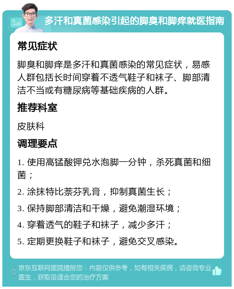 多汗和真菌感染引起的脚臭和脚痒就医指南 常见症状 脚臭和脚痒是多汗和真菌感染的常见症状，易感人群包括长时间穿着不透气鞋子和袜子、脚部清洁不当或有糖尿病等基础疾病的人群。 推荐科室 皮肤科 调理要点 1. 使用高锰酸钾兑水泡脚一分钟，杀死真菌和细菌； 2. 涂抹特比萘芬乳膏，抑制真菌生长； 3. 保持脚部清洁和干燥，避免潮湿环境； 4. 穿着透气的鞋子和袜子，减少多汗； 5. 定期更换鞋子和袜子，避免交叉感染。