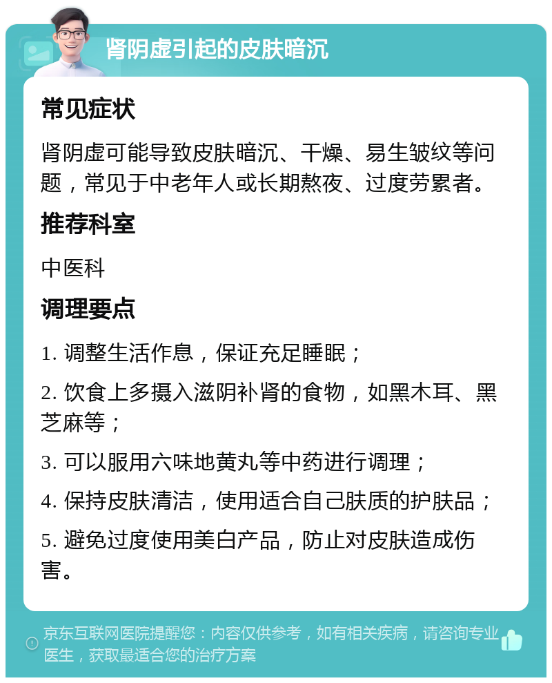 肾阴虚引起的皮肤暗沉 常见症状 肾阴虚可能导致皮肤暗沉、干燥、易生皱纹等问题，常见于中老年人或长期熬夜、过度劳累者。 推荐科室 中医科 调理要点 1. 调整生活作息，保证充足睡眠； 2. 饮食上多摄入滋阴补肾的食物，如黑木耳、黑芝麻等； 3. 可以服用六味地黄丸等中药进行调理； 4. 保持皮肤清洁，使用适合自己肤质的护肤品； 5. 避免过度使用美白产品，防止对皮肤造成伤害。