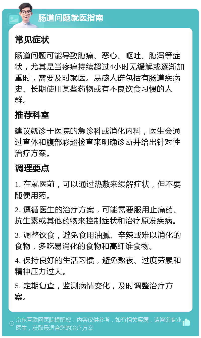 肠道问题就医指南 常见症状 肠道问题可能导致腹痛、恶心、呕吐、腹泻等症状，尤其是当疼痛持续超过4小时无缓解或逐渐加重时，需要及时就医。易感人群包括有肠道疾病史、长期使用某些药物或有不良饮食习惯的人群。 推荐科室 建议就诊于医院的急诊科或消化内科，医生会通过查体和腹部彩超检查来明确诊断并给出针对性治疗方案。 调理要点 1. 在就医前，可以通过热敷来缓解症状，但不要随便用药。 2. 遵循医生的治疗方案，可能需要服用止痛药、抗生素或其他药物来控制症状和治疗原发疾病。 3. 调整饮食，避免食用油腻、辛辣或难以消化的食物，多吃易消化的食物和高纤维食物。 4. 保持良好的生活习惯，避免熬夜、过度劳累和精神压力过大。 5. 定期复查，监测病情变化，及时调整治疗方案。