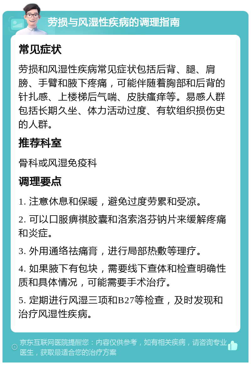 劳损与风湿性疾病的调理指南 常见症状 劳损和风湿性疾病常见症状包括后背、腿、肩膀、手臂和腋下疼痛，可能伴随着胸部和后背的针扎感、上楼梯后气喘、皮肤瘙痒等。易感人群包括长期久坐、体力活动过度、有软组织损伤史的人群。 推荐科室 骨科或风湿免疫科 调理要点 1. 注意休息和保暖，避免过度劳累和受凉。 2. 可以口服痹祺胶囊和洛索洛芬钠片来缓解疼痛和炎症。 3. 外用通络祛痛膏，进行局部热敷等理疗。 4. 如果腋下有包块，需要线下查体和检查明确性质和具体情况，可能需要手术治疗。 5. 定期进行风湿三项和B27等检查，及时发现和治疗风湿性疾病。