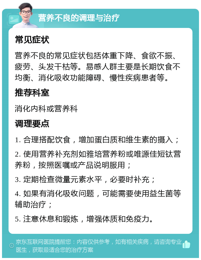 营养不良的调理与治疗 常见症状 营养不良的常见症状包括体重下降、食欲不振、疲劳、头发干枯等。易感人群主要是长期饮食不均衡、消化吸收功能障碍、慢性疾病患者等。 推荐科室 消化内科或营养科 调理要点 1. 合理搭配饮食，增加蛋白质和维生素的摄入； 2. 使用营养补充剂如雅培营养粉或唯源佳短钛营养粉，按照医嘱或产品说明服用； 3. 定期检查微量元素水平，必要时补充； 4. 如果有消化吸收问题，可能需要使用益生菌等辅助治疗； 5. 注意休息和锻炼，增强体质和免疫力。