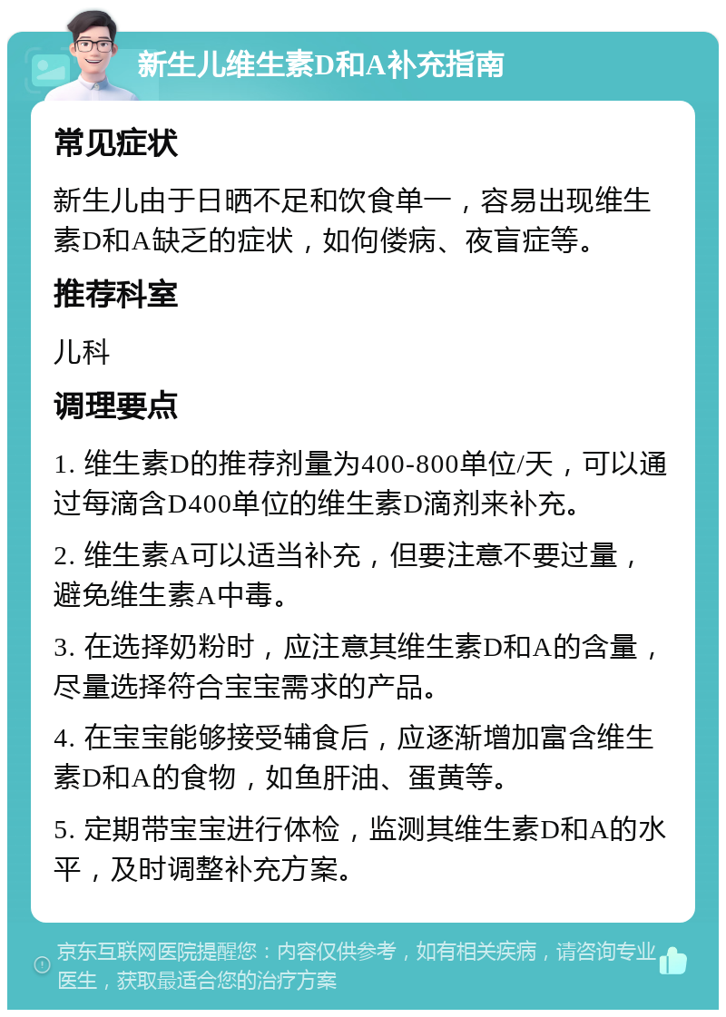 新生儿维生素D和A补充指南 常见症状 新生儿由于日晒不足和饮食单一，容易出现维生素D和A缺乏的症状，如佝偻病、夜盲症等。 推荐科室 儿科 调理要点 1. 维生素D的推荐剂量为400-800单位/天，可以通过每滴含D400单位的维生素D滴剂来补充。 2. 维生素A可以适当补充，但要注意不要过量，避免维生素A中毒。 3. 在选择奶粉时，应注意其维生素D和A的含量，尽量选择符合宝宝需求的产品。 4. 在宝宝能够接受辅食后，应逐渐增加富含维生素D和A的食物，如鱼肝油、蛋黄等。 5. 定期带宝宝进行体检，监测其维生素D和A的水平，及时调整补充方案。