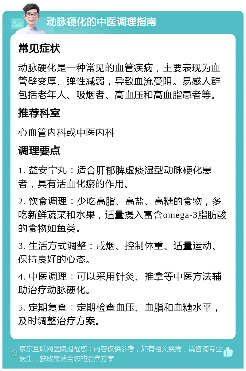 动脉硬化的中医调理指南 常见症状 动脉硬化是一种常见的血管疾病，主要表现为血管壁变厚、弹性减弱，导致血流受阻。易感人群包括老年人、吸烟者、高血压和高血脂患者等。 推荐科室 心血管内科或中医内科 调理要点 1. 益安宁丸：适合肝郁脾虚痰湿型动脉硬化患者，具有活血化瘀的作用。 2. 饮食调理：少吃高脂、高盐、高糖的食物，多吃新鲜蔬菜和水果，适量摄入富含omega-3脂肪酸的食物如鱼类。 3. 生活方式调整：戒烟、控制体重、适量运动、保持良好的心态。 4. 中医调理：可以采用针灸、推拿等中医方法辅助治疗动脉硬化。 5. 定期复查：定期检查血压、血脂和血糖水平，及时调整治疗方案。