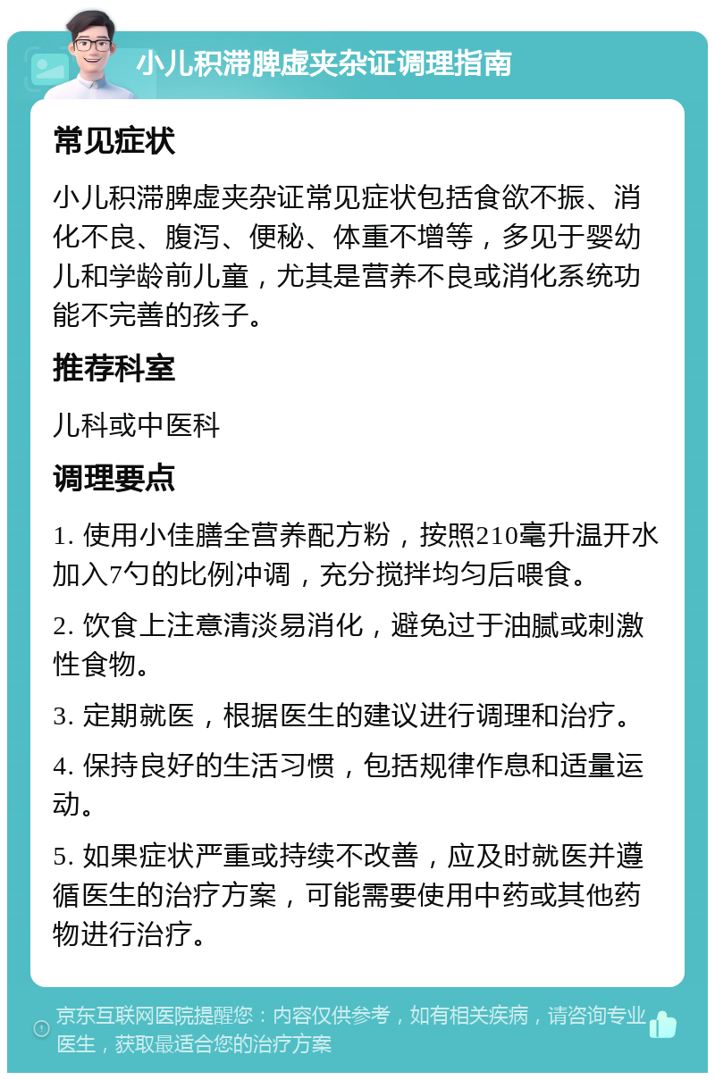 小儿积滞脾虚夹杂证调理指南 常见症状 小儿积滞脾虚夹杂证常见症状包括食欲不振、消化不良、腹泻、便秘、体重不增等，多见于婴幼儿和学龄前儿童，尤其是营养不良或消化系统功能不完善的孩子。 推荐科室 儿科或中医科 调理要点 1. 使用小佳膳全营养配方粉，按照210毫升温开水加入7勺的比例冲调，充分搅拌均匀后喂食。 2. 饮食上注意清淡易消化，避免过于油腻或刺激性食物。 3. 定期就医，根据医生的建议进行调理和治疗。 4. 保持良好的生活习惯，包括规律作息和适量运动。 5. 如果症状严重或持续不改善，应及时就医并遵循医生的治疗方案，可能需要使用中药或其他药物进行治疗。