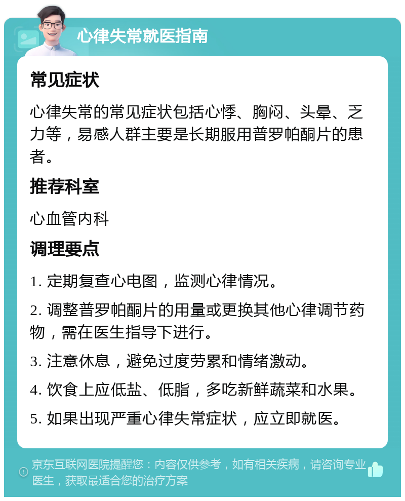 心律失常就医指南 常见症状 心律失常的常见症状包括心悸、胸闷、头晕、乏力等，易感人群主要是长期服用普罗帕酮片的患者。 推荐科室 心血管内科 调理要点 1. 定期复查心电图，监测心律情况。 2. 调整普罗帕酮片的用量或更换其他心律调节药物，需在医生指导下进行。 3. 注意休息，避免过度劳累和情绪激动。 4. 饮食上应低盐、低脂，多吃新鲜蔬菜和水果。 5. 如果出现严重心律失常症状，应立即就医。