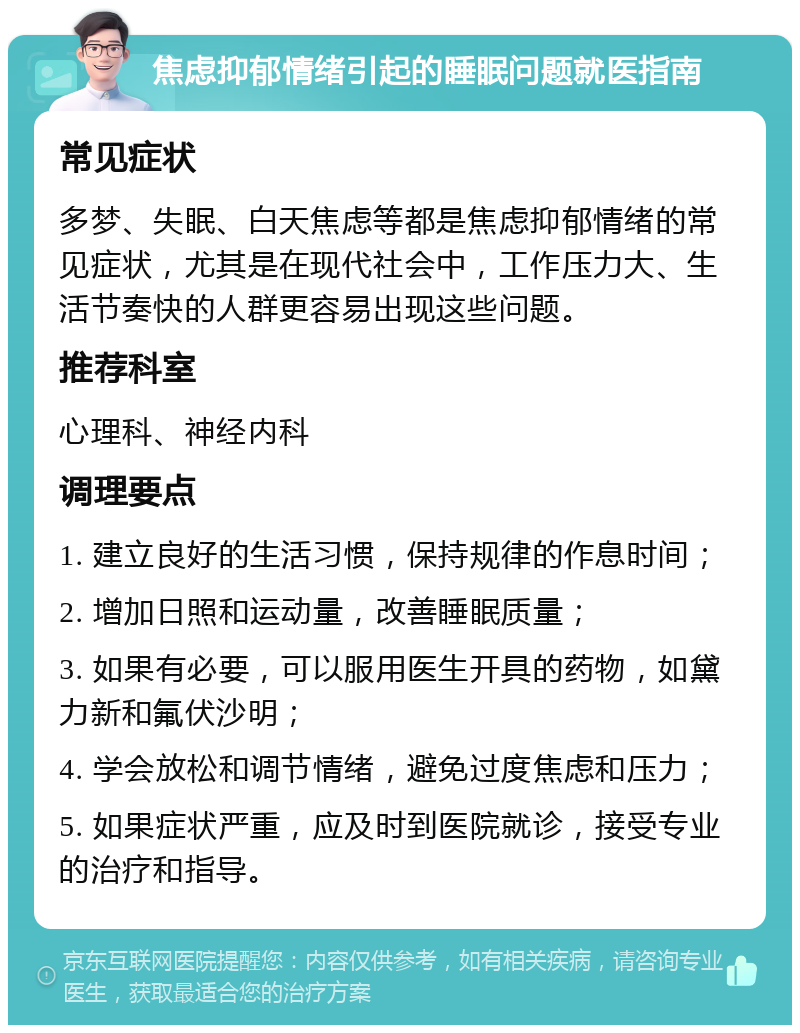 焦虑抑郁情绪引起的睡眠问题就医指南 常见症状 多梦、失眠、白天焦虑等都是焦虑抑郁情绪的常见症状，尤其是在现代社会中，工作压力大、生活节奏快的人群更容易出现这些问题。 推荐科室 心理科、神经内科 调理要点 1. 建立良好的生活习惯，保持规律的作息时间； 2. 增加日照和运动量，改善睡眠质量； 3. 如果有必要，可以服用医生开具的药物，如黛力新和氟伏沙明； 4. 学会放松和调节情绪，避免过度焦虑和压力； 5. 如果症状严重，应及时到医院就诊，接受专业的治疗和指导。