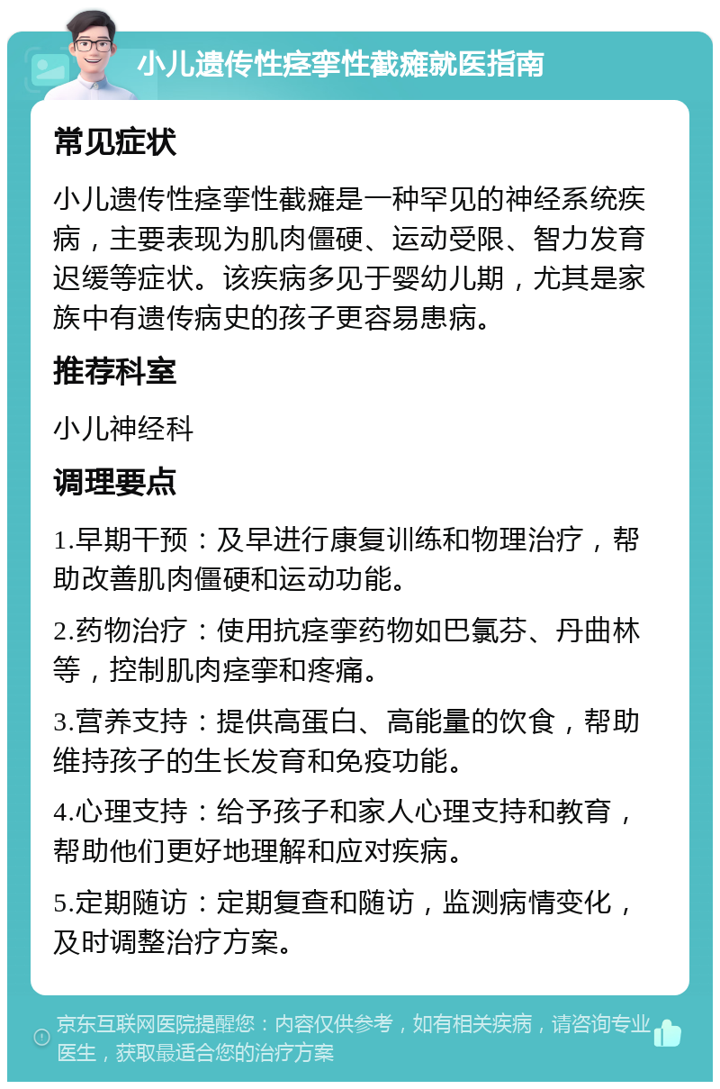 小儿遗传性痉挛性截瘫就医指南 常见症状 小儿遗传性痉挛性截瘫是一种罕见的神经系统疾病，主要表现为肌肉僵硬、运动受限、智力发育迟缓等症状。该疾病多见于婴幼儿期，尤其是家族中有遗传病史的孩子更容易患病。 推荐科室 小儿神经科 调理要点 1.早期干预：及早进行康复训练和物理治疗，帮助改善肌肉僵硬和运动功能。 2.药物治疗：使用抗痉挛药物如巴氯芬、丹曲林等，控制肌肉痉挛和疼痛。 3.营养支持：提供高蛋白、高能量的饮食，帮助维持孩子的生长发育和免疫功能。 4.心理支持：给予孩子和家人心理支持和教育，帮助他们更好地理解和应对疾病。 5.定期随访：定期复查和随访，监测病情变化，及时调整治疗方案。