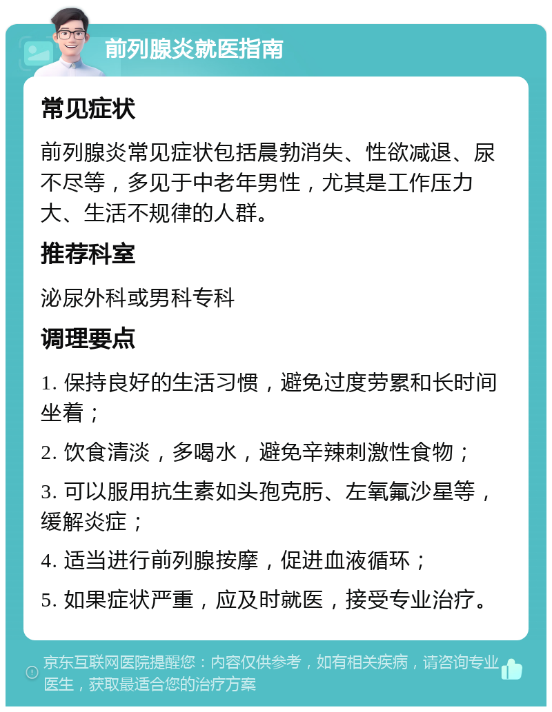 前列腺炎就医指南 常见症状 前列腺炎常见症状包括晨勃消失、性欲减退、尿不尽等，多见于中老年男性，尤其是工作压力大、生活不规律的人群。 推荐科室 泌尿外科或男科专科 调理要点 1. 保持良好的生活习惯，避免过度劳累和长时间坐着； 2. 饮食清淡，多喝水，避免辛辣刺激性食物； 3. 可以服用抗生素如头孢克肟、左氧氟沙星等，缓解炎症； 4. 适当进行前列腺按摩，促进血液循环； 5. 如果症状严重，应及时就医，接受专业治疗。