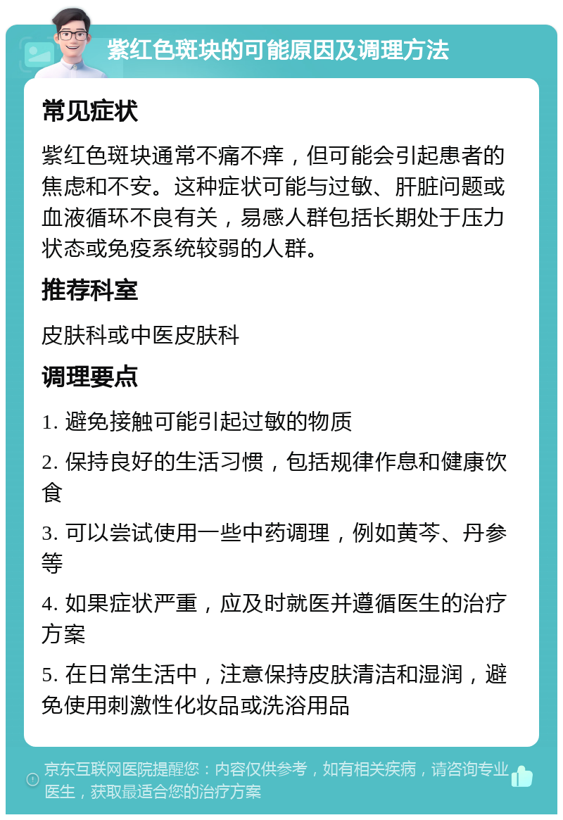 紫红色斑块的可能原因及调理方法 常见症状 紫红色斑块通常不痛不痒，但可能会引起患者的焦虑和不安。这种症状可能与过敏、肝脏问题或血液循环不良有关，易感人群包括长期处于压力状态或免疫系统较弱的人群。 推荐科室 皮肤科或中医皮肤科 调理要点 1. 避免接触可能引起过敏的物质 2. 保持良好的生活习惯，包括规律作息和健康饮食 3. 可以尝试使用一些中药调理，例如黄芩、丹参等 4. 如果症状严重，应及时就医并遵循医生的治疗方案 5. 在日常生活中，注意保持皮肤清洁和湿润，避免使用刺激性化妆品或洗浴用品