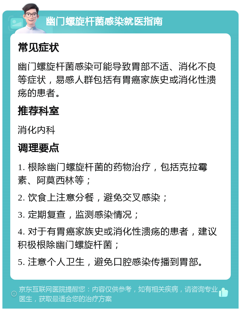 幽门螺旋杆菌感染就医指南 常见症状 幽门螺旋杆菌感染可能导致胃部不适、消化不良等症状，易感人群包括有胃癌家族史或消化性溃疡的患者。 推荐科室 消化内科 调理要点 1. 根除幽门螺旋杆菌的药物治疗，包括克拉霉素、阿莫西林等； 2. 饮食上注意分餐，避免交叉感染； 3. 定期复查，监测感染情况； 4. 对于有胃癌家族史或消化性溃疡的患者，建议积极根除幽门螺旋杆菌； 5. 注意个人卫生，避免口腔感染传播到胃部。