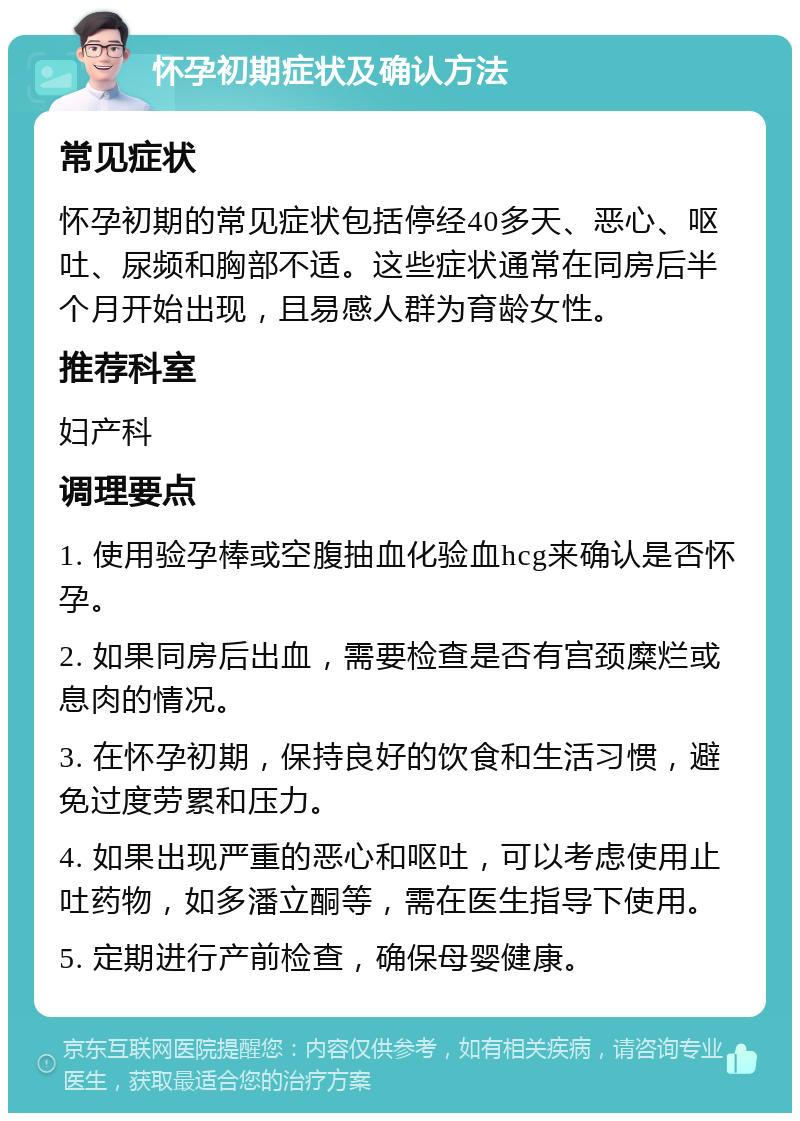 怀孕初期症状及确认方法 常见症状 怀孕初期的常见症状包括停经40多天、恶心、呕吐、尿频和胸部不适。这些症状通常在同房后半个月开始出现，且易感人群为育龄女性。 推荐科室 妇产科 调理要点 1. 使用验孕棒或空腹抽血化验血hcg来确认是否怀孕。 2. 如果同房后出血，需要检查是否有宫颈糜烂或息肉的情况。 3. 在怀孕初期，保持良好的饮食和生活习惯，避免过度劳累和压力。 4. 如果出现严重的恶心和呕吐，可以考虑使用止吐药物，如多潘立酮等，需在医生指导下使用。 5. 定期进行产前检查，确保母婴健康。