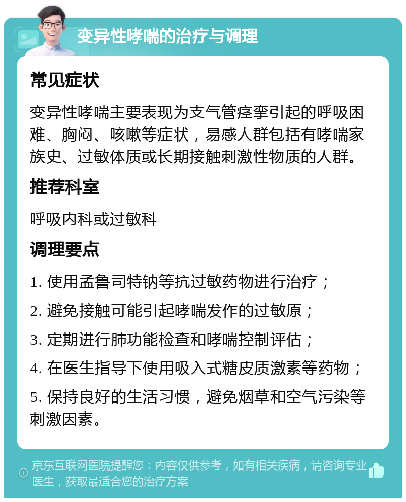 变异性哮喘的治疗与调理 常见症状 变异性哮喘主要表现为支气管痉挛引起的呼吸困难、胸闷、咳嗽等症状，易感人群包括有哮喘家族史、过敏体质或长期接触刺激性物质的人群。 推荐科室 呼吸内科或过敏科 调理要点 1. 使用孟鲁司特钠等抗过敏药物进行治疗； 2. 避免接触可能引起哮喘发作的过敏原； 3. 定期进行肺功能检查和哮喘控制评估； 4. 在医生指导下使用吸入式糖皮质激素等药物； 5. 保持良好的生活习惯，避免烟草和空气污染等刺激因素。