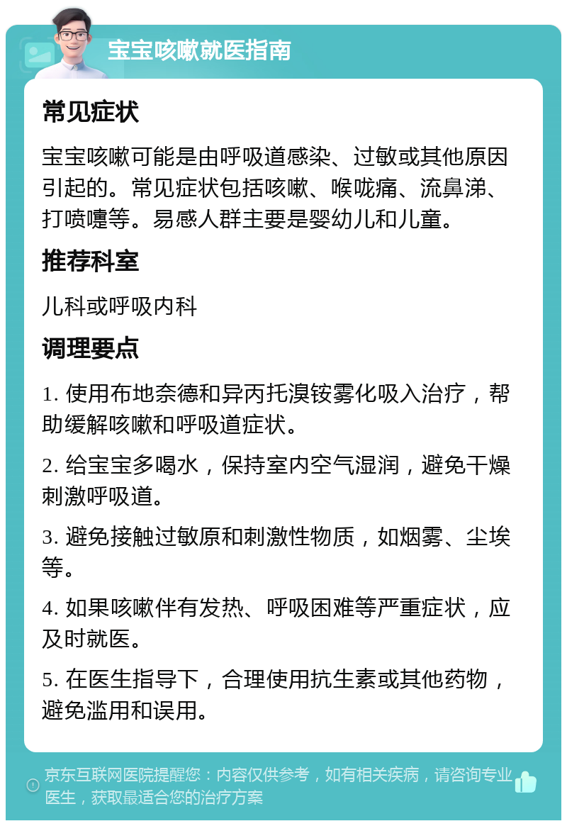 宝宝咳嗽就医指南 常见症状 宝宝咳嗽可能是由呼吸道感染、过敏或其他原因引起的。常见症状包括咳嗽、喉咙痛、流鼻涕、打喷嚏等。易感人群主要是婴幼儿和儿童。 推荐科室 儿科或呼吸内科 调理要点 1. 使用布地奈德和异丙托溴铵雾化吸入治疗，帮助缓解咳嗽和呼吸道症状。 2. 给宝宝多喝水，保持室内空气湿润，避免干燥刺激呼吸道。 3. 避免接触过敏原和刺激性物质，如烟雾、尘埃等。 4. 如果咳嗽伴有发热、呼吸困难等严重症状，应及时就医。 5. 在医生指导下，合理使用抗生素或其他药物，避免滥用和误用。