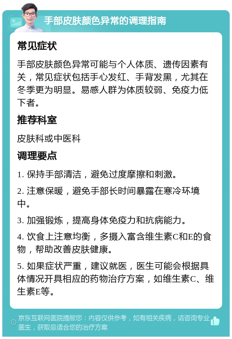 手部皮肤颜色异常的调理指南 常见症状 手部皮肤颜色异常可能与个人体质、遗传因素有关，常见症状包括手心发红、手背发黑，尤其在冬季更为明显。易感人群为体质较弱、免疫力低下者。 推荐科室 皮肤科或中医科 调理要点 1. 保持手部清洁，避免过度摩擦和刺激。 2. 注意保暖，避免手部长时间暴露在寒冷环境中。 3. 加强锻炼，提高身体免疫力和抗病能力。 4. 饮食上注意均衡，多摄入富含维生素C和E的食物，帮助改善皮肤健康。 5. 如果症状严重，建议就医，医生可能会根据具体情况开具相应的药物治疗方案，如维生素C、维生素E等。