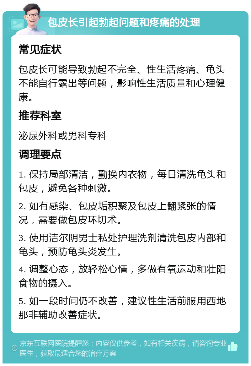 包皮长引起勃起问题和疼痛的处理 常见症状 包皮长可能导致勃起不完全、性生活疼痛、龟头不能自行露出等问题，影响性生活质量和心理健康。 推荐科室 泌尿外科或男科专科 调理要点 1. 保持局部清洁，勤换内衣物，每日清洗龟头和包皮，避免各种刺激。 2. 如有感染、包皮垢积聚及包皮上翻紧张的情况，需要做包皮环切术。 3. 使用洁尔阴男士私处护理洗剂清洗包皮内部和龟头，预防龟头炎发生。 4. 调整心态，放轻松心情，多做有氧运动和壮阳食物的摄入。 5. 如一段时间仍不改善，建议性生活前服用西地那非辅助改善症状。