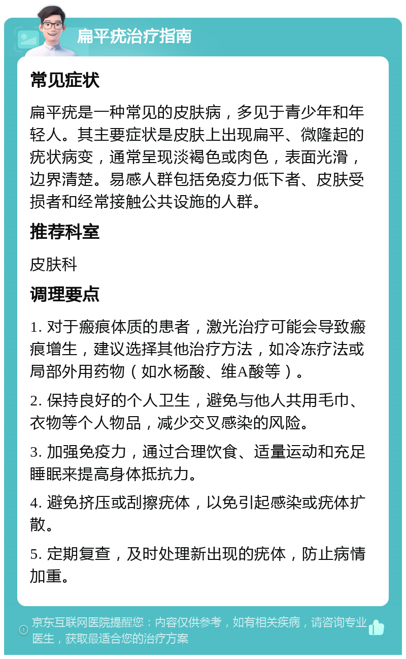 扁平疣治疗指南 常见症状 扁平疣是一种常见的皮肤病，多见于青少年和年轻人。其主要症状是皮肤上出现扁平、微隆起的疣状病变，通常呈现淡褐色或肉色，表面光滑，边界清楚。易感人群包括免疫力低下者、皮肤受损者和经常接触公共设施的人群。 推荐科室 皮肤科 调理要点 1. 对于瘢痕体质的患者，激光治疗可能会导致瘢痕增生，建议选择其他治疗方法，如冷冻疗法或局部外用药物（如水杨酸、维A酸等）。 2. 保持良好的个人卫生，避免与他人共用毛巾、衣物等个人物品，减少交叉感染的风险。 3. 加强免疫力，通过合理饮食、适量运动和充足睡眠来提高身体抵抗力。 4. 避免挤压或刮擦疣体，以免引起感染或疣体扩散。 5. 定期复查，及时处理新出现的疣体，防止病情加重。