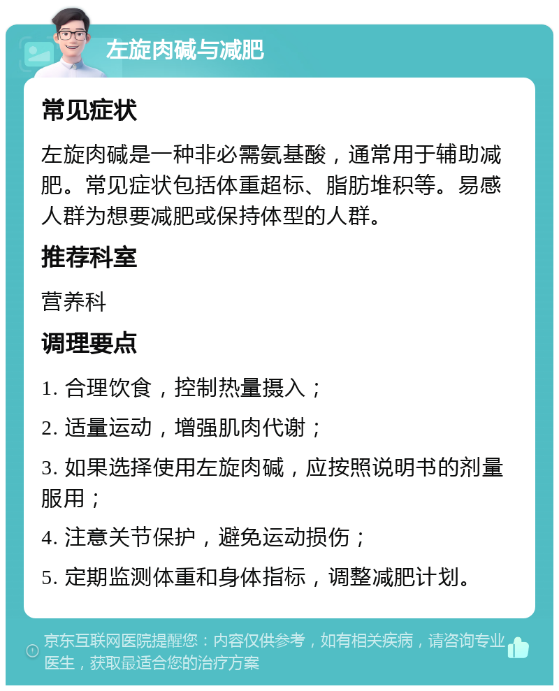 左旋肉碱与减肥 常见症状 左旋肉碱是一种非必需氨基酸，通常用于辅助减肥。常见症状包括体重超标、脂肪堆积等。易感人群为想要减肥或保持体型的人群。 推荐科室 营养科 调理要点 1. 合理饮食，控制热量摄入； 2. 适量运动，增强肌肉代谢； 3. 如果选择使用左旋肉碱，应按照说明书的剂量服用； 4. 注意关节保护，避免运动损伤； 5. 定期监测体重和身体指标，调整减肥计划。