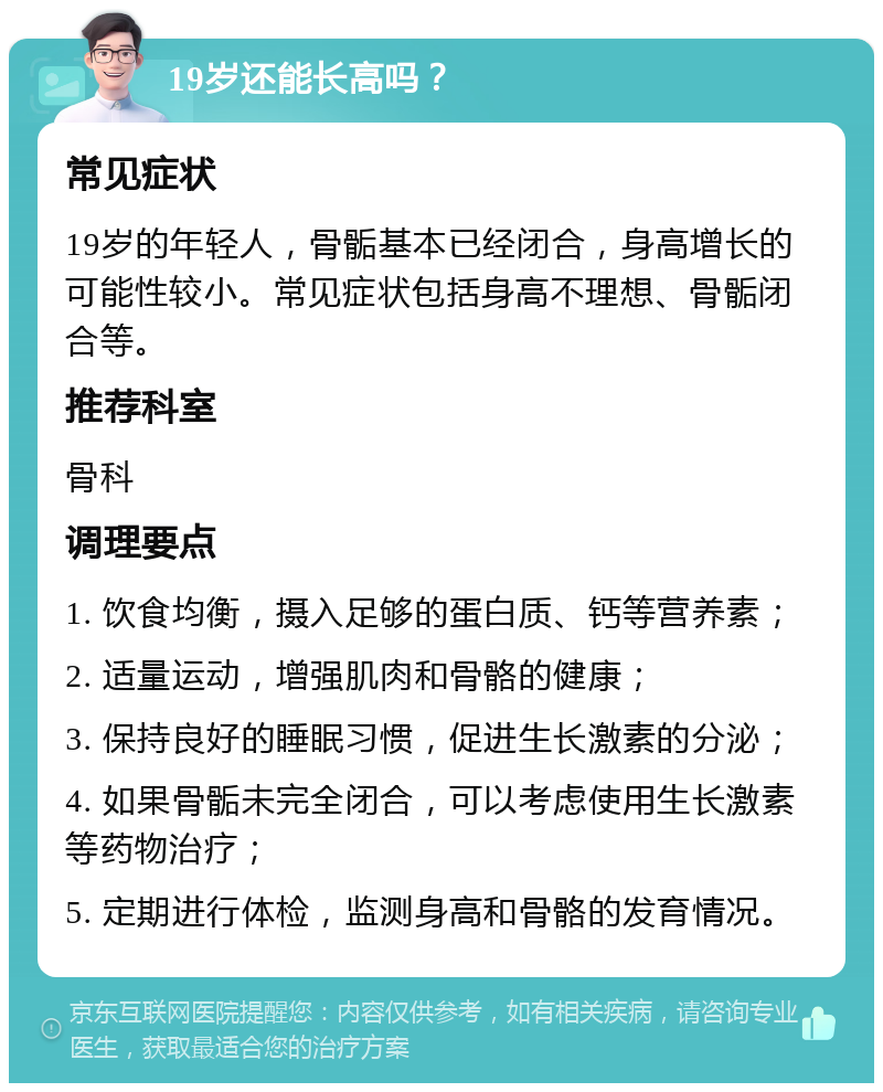 19岁还能长高吗？ 常见症状 19岁的年轻人，骨骺基本已经闭合，身高增长的可能性较小。常见症状包括身高不理想、骨骺闭合等。 推荐科室 骨科 调理要点 1. 饮食均衡，摄入足够的蛋白质、钙等营养素； 2. 适量运动，增强肌肉和骨骼的健康； 3. 保持良好的睡眠习惯，促进生长激素的分泌； 4. 如果骨骺未完全闭合，可以考虑使用生长激素等药物治疗； 5. 定期进行体检，监测身高和骨骼的发育情况。