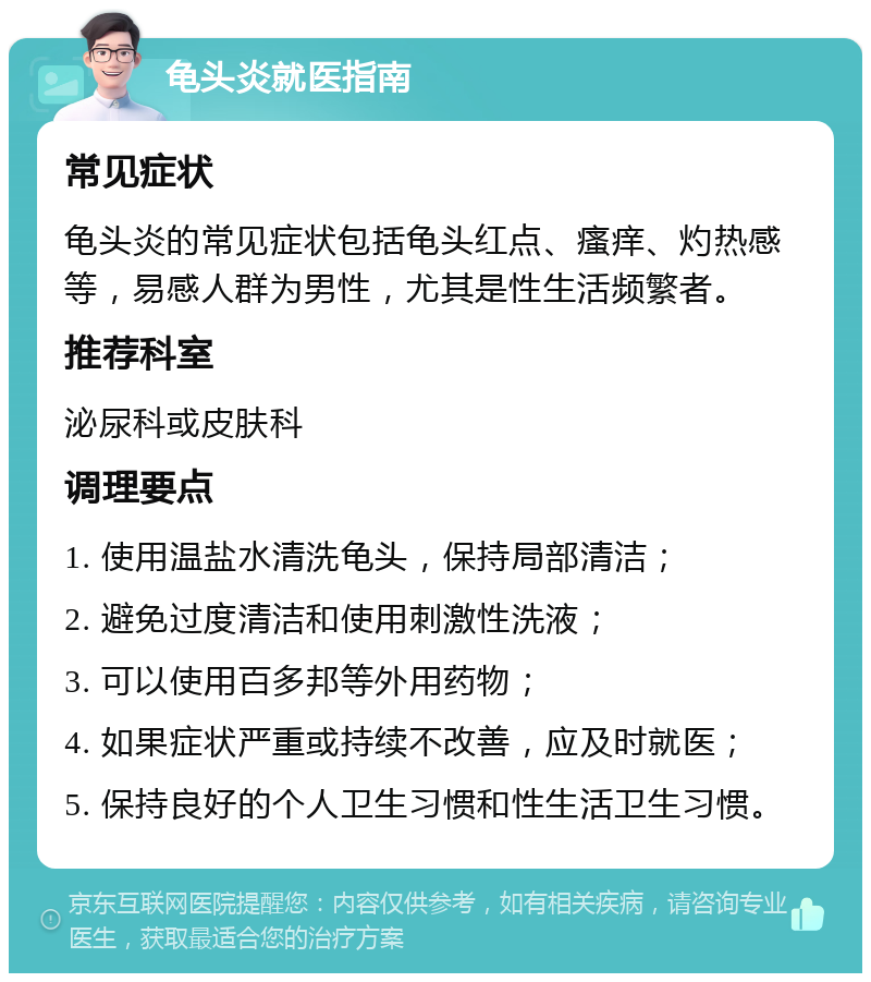 龟头炎就医指南 常见症状 龟头炎的常见症状包括龟头红点、瘙痒、灼热感等，易感人群为男性，尤其是性生活频繁者。 推荐科室 泌尿科或皮肤科 调理要点 1. 使用温盐水清洗龟头，保持局部清洁； 2. 避免过度清洁和使用刺激性洗液； 3. 可以使用百多邦等外用药物； 4. 如果症状严重或持续不改善，应及时就医； 5. 保持良好的个人卫生习惯和性生活卫生习惯。